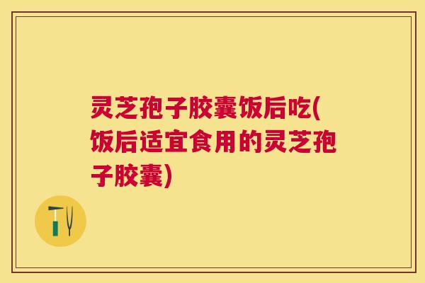灵芝孢子胶囊饭后吃(饭后适宜食用的灵芝孢子胶囊)
