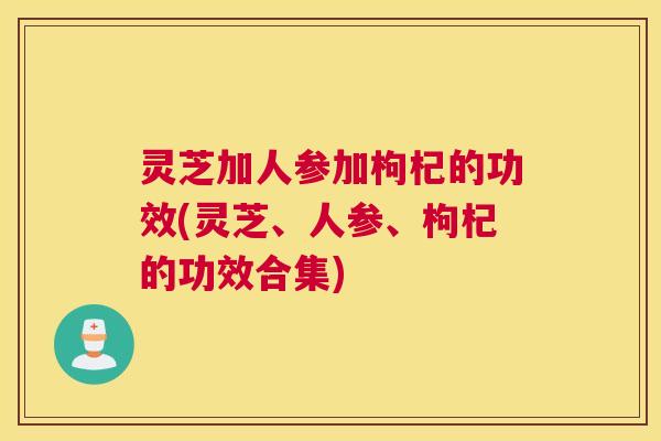 灵芝加人参加枸杞的功效(灵芝、人参、枸杞的功效合集)
