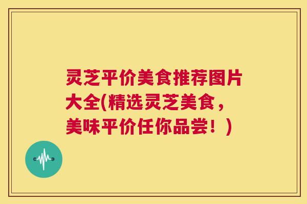 灵芝平价美食推荐图片大全(精选灵芝美食，美味平价任你品尝！)