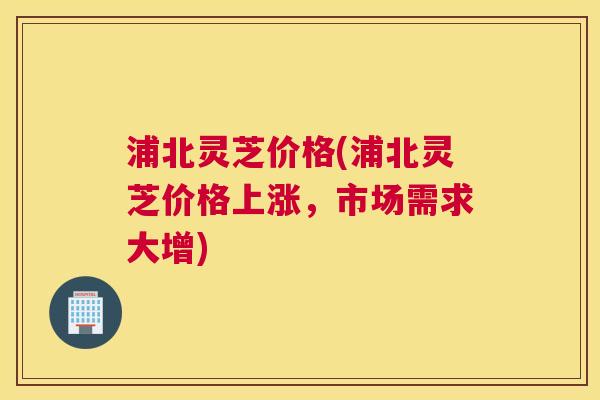 浦北灵芝价格(浦北灵芝价格上涨，市场需求大增)