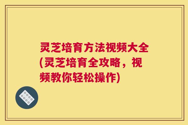 灵芝培育方法视频大全(灵芝培育全攻略，视频教你轻松操作)