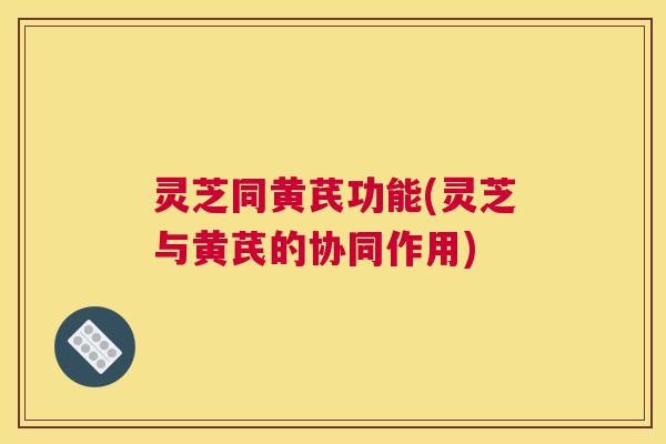 灵芝同黄芪功能(灵芝与黄芪的协同作用)