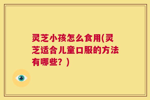 灵芝小孩怎么食用(灵芝适合儿童口服的方法有哪些？)