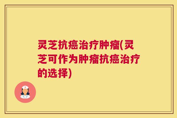 灵芝抗癌治疗肿瘤(灵芝可作为肿瘤抗癌治疗的选择)