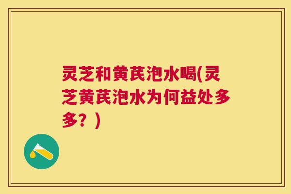 灵芝和黄芪泡水喝(灵芝黄芪泡水为何益处多多？)