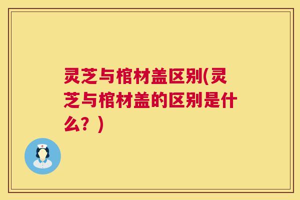 灵芝与棺材盖区别(灵芝与棺材盖的区别是什么？)