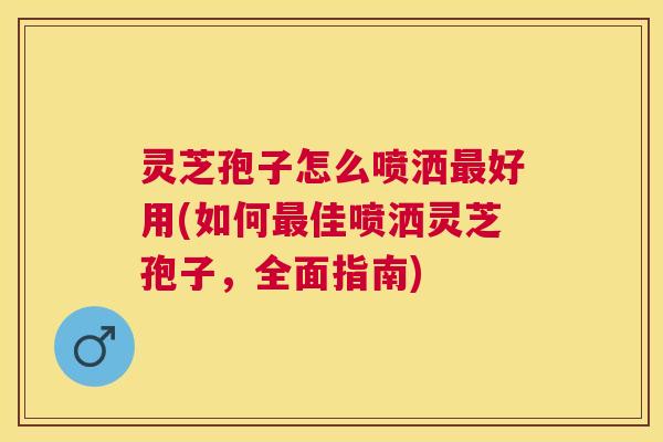 灵芝孢子怎么喷洒最好用(如何最佳喷洒灵芝孢子，全面指南)