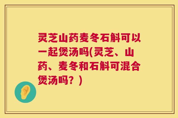 灵芝山药麦冬石斛可以一起煲汤吗(灵芝、山药、麦冬和石斛可混合煲汤吗？)