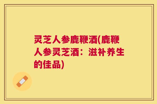 灵芝人参鹿鞭酒(鹿鞭人参灵芝酒：滋补养生的佳品)