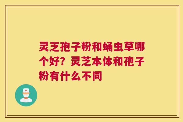 灵芝孢子粉和蛹虫草哪个好？灵芝本体和孢子粉有什么不同