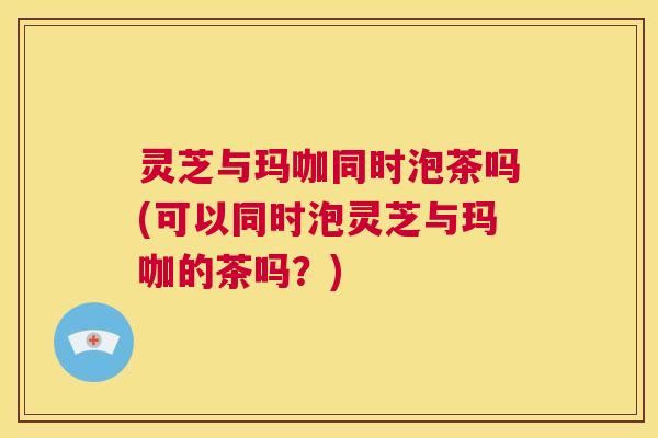 灵芝与玛咖同时泡茶吗(可以同时泡灵芝与玛咖的茶吗？)