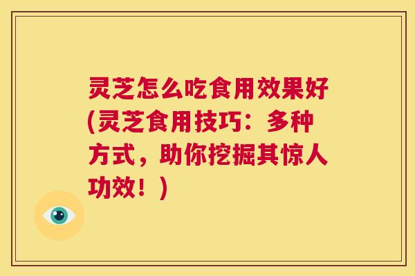 灵芝怎么吃食用效果好(灵芝食用技巧：多种方式，助你挖掘其惊人功效！)