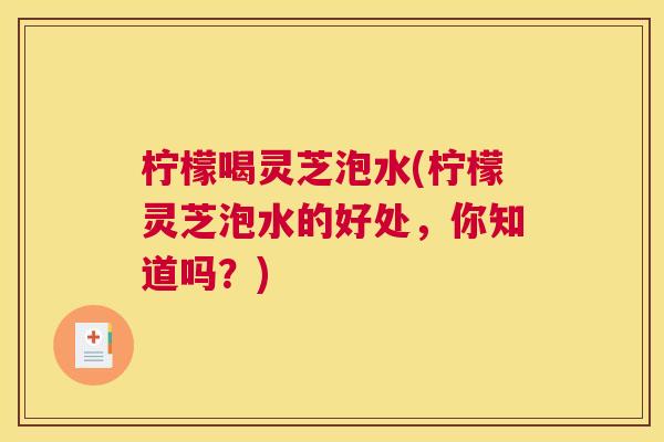 柠檬喝灵芝泡水(柠檬灵芝泡水的好处，你知道吗？)