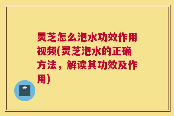 灵芝怎么泡水功效作用视频(灵芝泡水的正确方法，解读其功效及作用)
