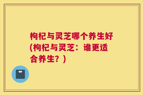 枸杞与灵芝哪个养生好(枸杞与灵芝：谁更适合养生？)
