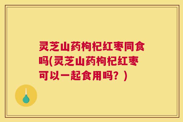 灵芝山药枸杞红枣同食吗(灵芝山药枸杞红枣可以一起食用吗？)