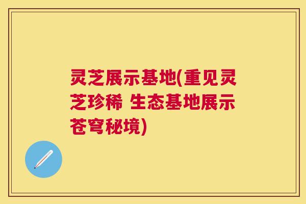 灵芝展示基地(重见灵芝珍稀 生态基地展示苍穹秘境)