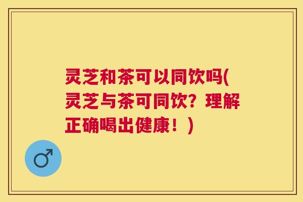 灵芝和茶可以同饮吗(灵芝与茶可同饮？理解正确喝出健康！)