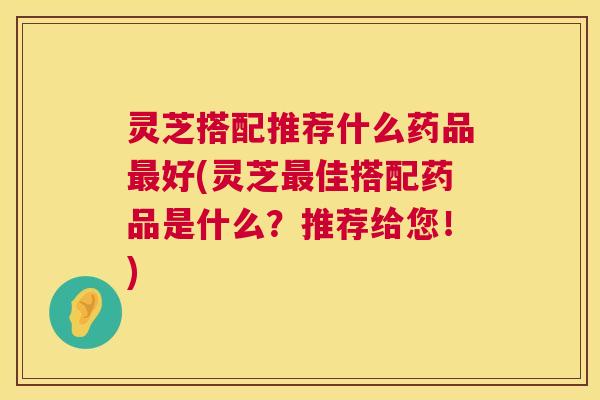 灵芝搭配推荐什么药品最好(灵芝最佳搭配药品是什么？推荐给您！)