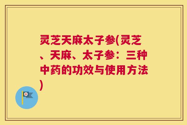 灵芝天麻太子参(灵芝、天麻、太子参：三种中药的功效与使用方法)