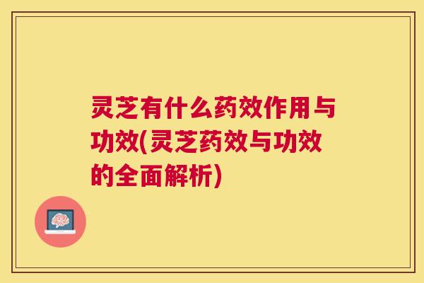 灵芝有什么药效作用与功效(灵芝药效与功效的全面解析)
