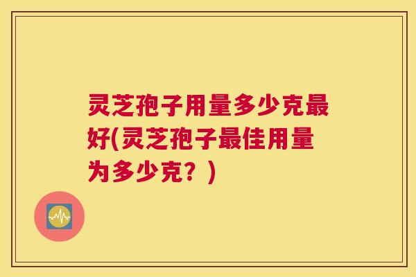 灵芝孢子用量多少克最好(灵芝孢子最佳用量为多少克？)