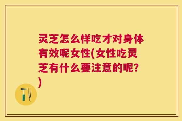 灵芝怎么样吃才对身体有效呢女性(女性吃灵芝有什么要注意的呢？)