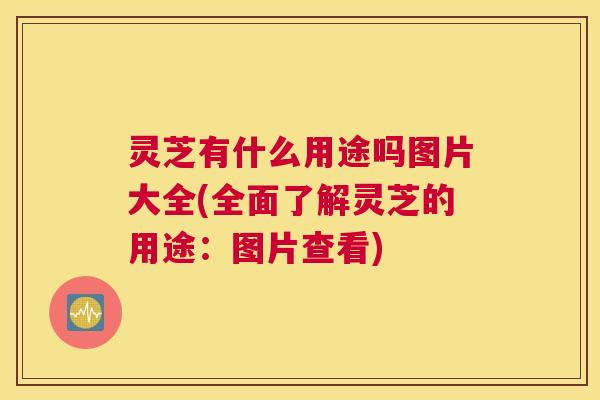 灵芝有什么用途吗图片大全(全面了解灵芝的用途：图片查看)