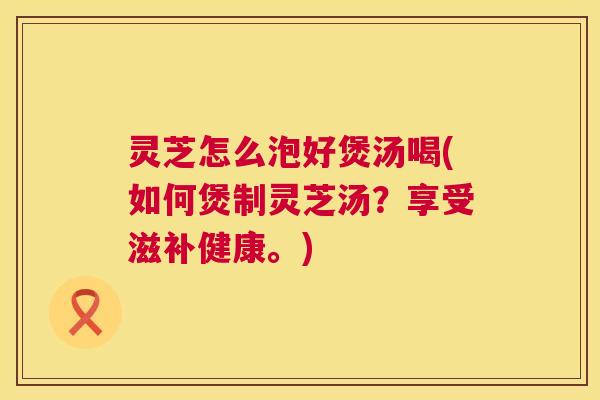 灵芝怎么泡好煲汤喝(如何煲制灵芝汤？享受滋补健康。)