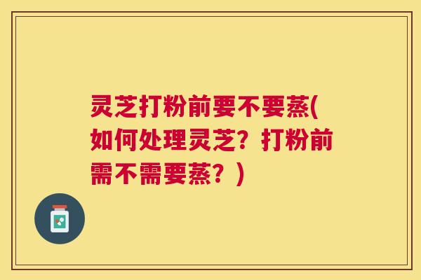 灵芝打粉前要不要蒸(如何处理灵芝？打粉前需不需要蒸？)