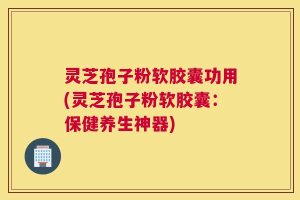 灵芝孢子粉软胶囊功用(灵芝孢子粉软胶囊：保健养生神器)