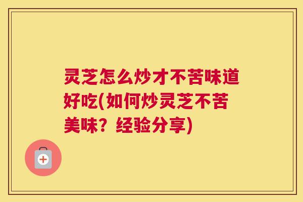灵芝怎么炒才不苦味道好吃(如何炒灵芝不苦美味？经验分享)