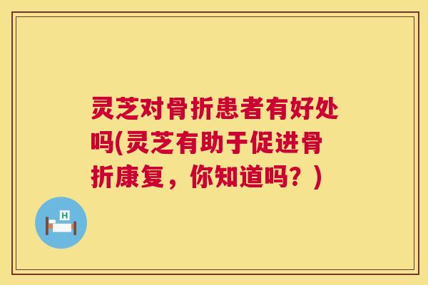 灵芝对骨折患者有好处吗(灵芝有助于促进骨折康复，你知道吗？)
