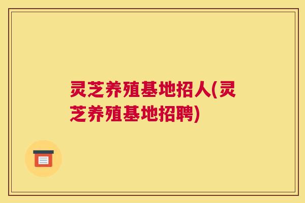 灵芝养殖基地招人(灵芝养殖基地招聘)