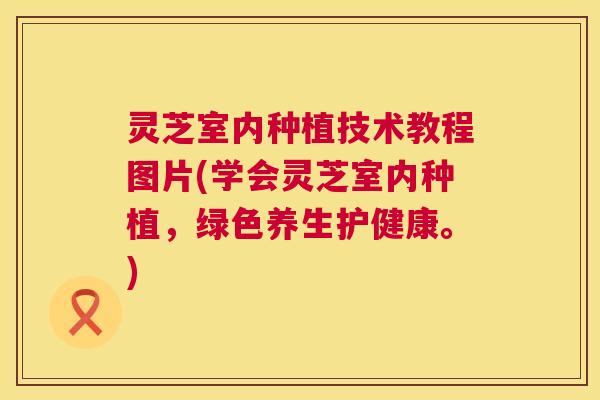 灵芝室内种植技术教程图片(学会灵芝室内种植，绿色养生护健康。)