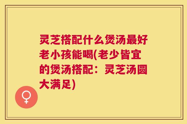 灵芝搭配什么煲汤最好老小孩能喝(老少皆宜的煲汤搭配：灵芝汤圆大满足)