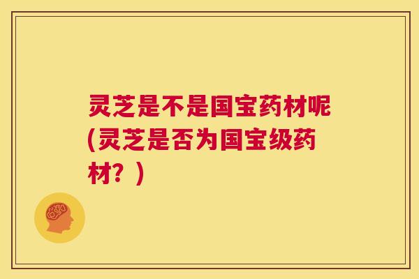 灵芝是不是国宝药材呢(灵芝是否为国宝级药材？)