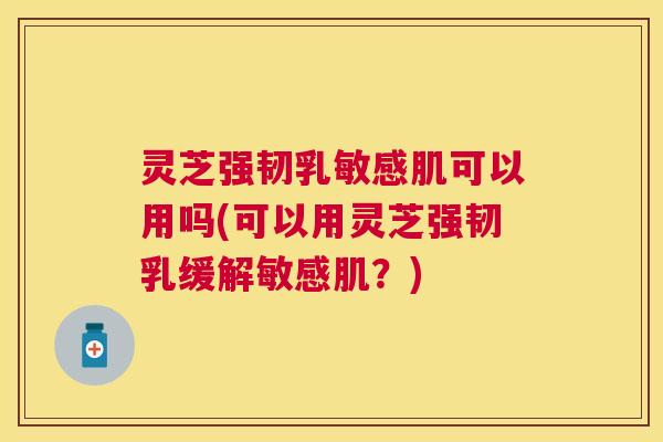 灵芝强韧乳敏感肌可以用吗(可以用灵芝强韧乳缓解敏感肌？)