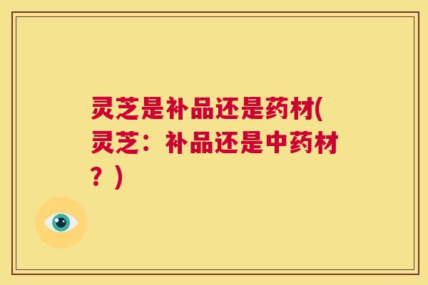 灵芝是补品还是药材(灵芝：补品还是中药材？)