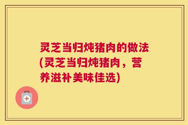 灵芝当归炖猪肉的做法(灵芝当归炖猪肉，营养滋补美味佳选)
