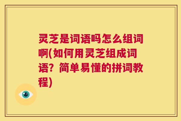 灵芝是词语吗怎么组词啊(如何用灵芝组成词语？简单易懂的拼词教程)