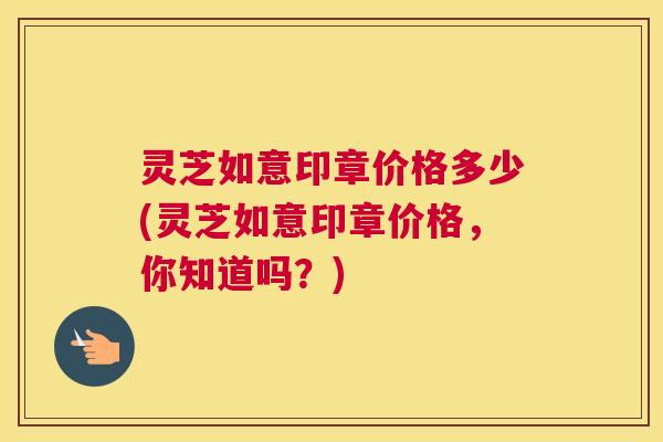 灵芝如意印章价格多少(灵芝如意印章价格，你知道吗？)