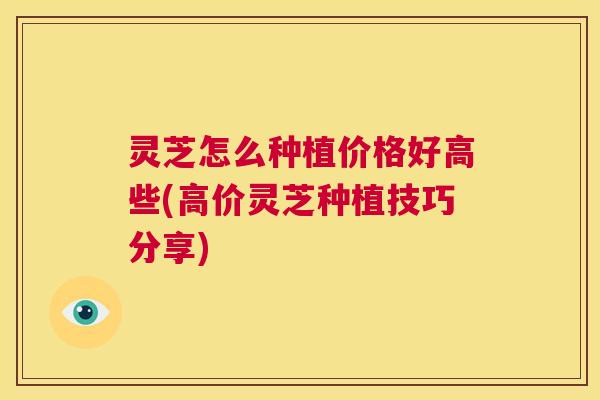 灵芝怎么种植价格好高些(高价灵芝种植技巧分享)