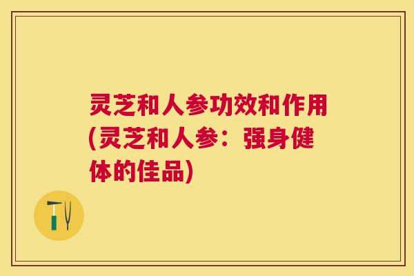 灵芝和人参功效和作用(灵芝和人参：强身健体的佳品)