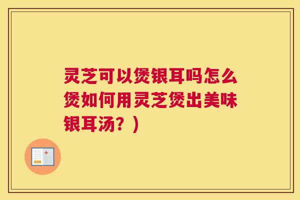 灵芝可以煲银耳吗怎么煲如何用灵芝煲出美味银耳汤？)