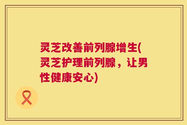 灵芝改善前列腺增生(灵芝护理前列腺，让男性健康安心)