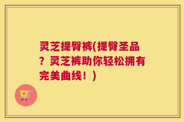 灵芝提臀裤(提臀圣品？灵芝裤助你轻松拥有完美曲线！)
