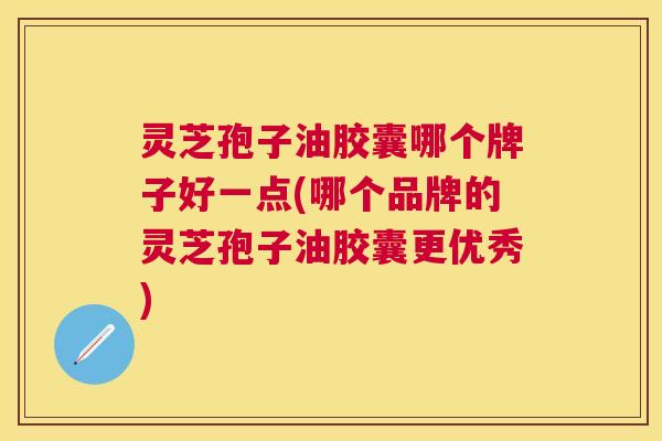 灵芝孢子油胶囊哪个牌子好一点(哪个品牌的灵芝孢子油胶囊更优秀)
