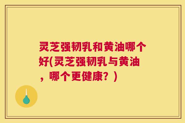 灵芝强韧乳和黄油哪个好(灵芝强韧乳与黄油，哪个更健康？)