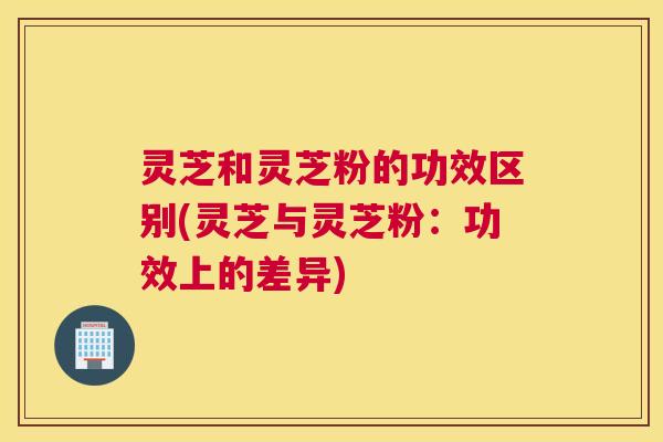 灵芝和灵芝粉的功效区别(灵芝与灵芝粉：功效上的差异)